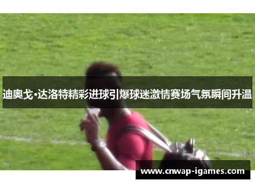 迪奥戈·达洛特精彩进球引爆球迷激情赛场气氛瞬间升温