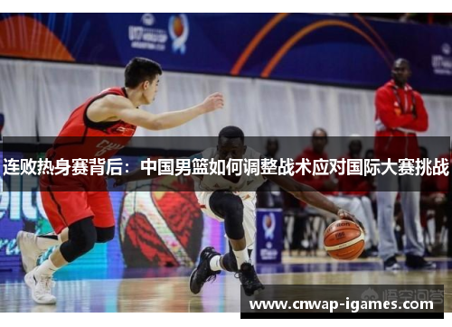 连败热身赛背后：中国男篮如何调整战术应对国际大赛挑战