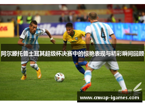 阿尔滕托普土耳其超级杯决赛中的惊艳表现与精彩瞬间回顾